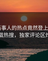 探秘！当事人的热点竟然登上杏吧app下载热搜，独家评论区炸了