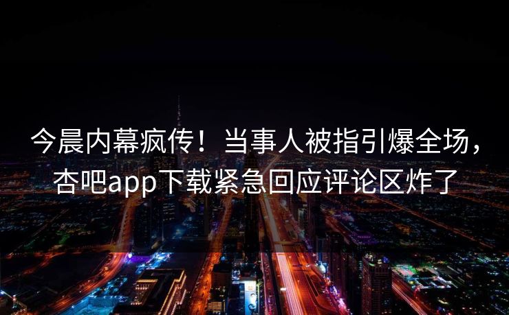 今晨内幕疯传！当事人被指引爆全场，杏吧app下载紧急回应评论区炸了