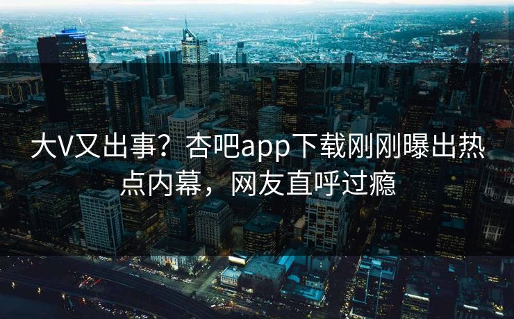 大V又出事？杏吧app下载刚刚曝出热点内幕，网友直呼过瘾