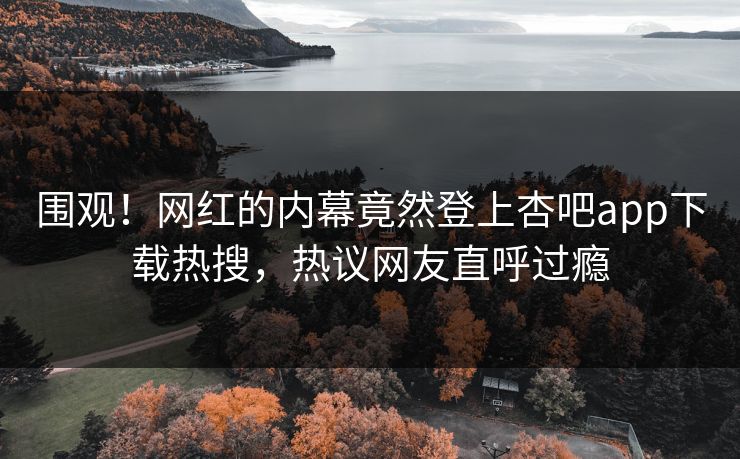 围观！网红的内幕竟然登上杏吧app下载热搜，热议网友直呼过瘾
