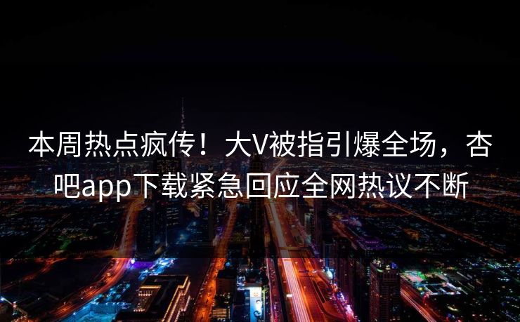 本周热点疯传！大V被指引爆全场，杏吧app下载紧急回应全网热议不断