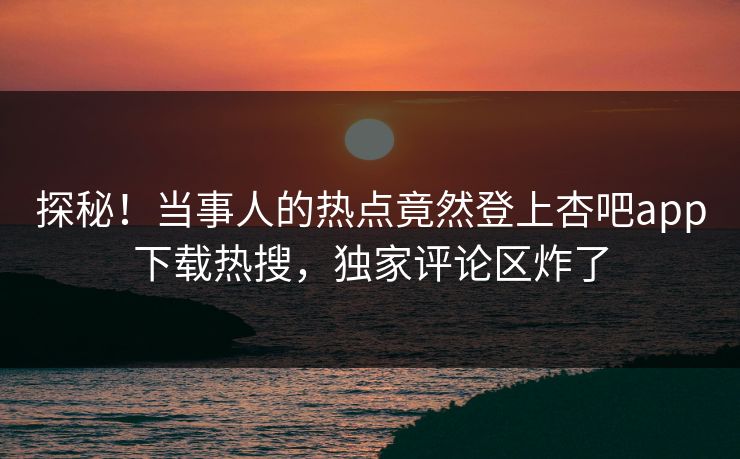 探秘！当事人的热点竟然登上杏吧app下载热搜，独家评论区炸了