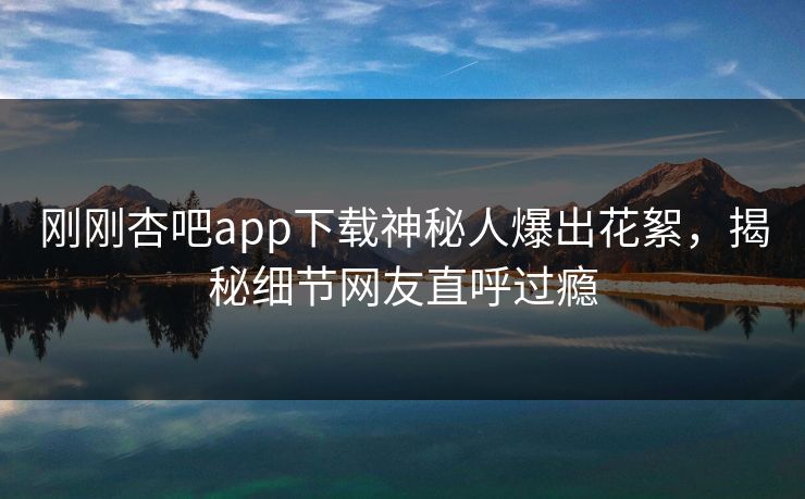 刚刚杏吧app下载神秘人爆出花絮，揭秘细节网友直呼过瘾