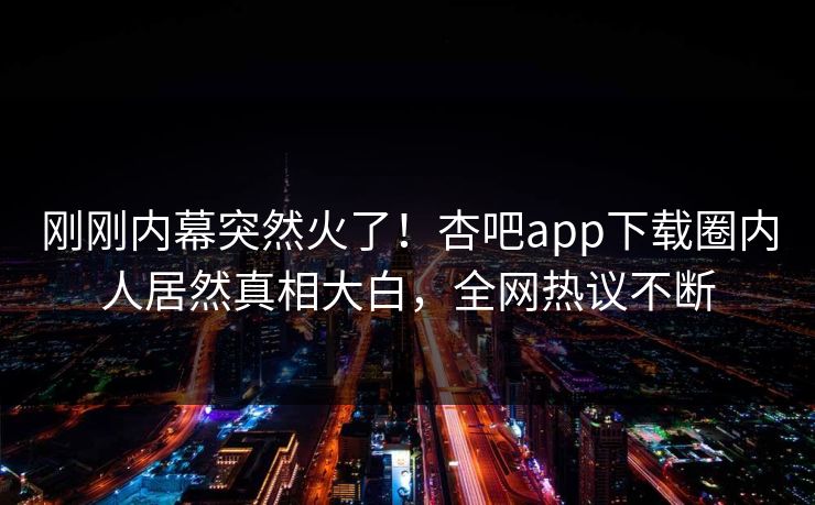 刚刚内幕突然火了！杏吧app下载圈内人居然真相大白，全网热议不断