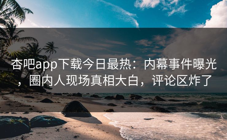杏吧app下载今日最热：内幕事件曝光，圈内人现场真相大白，评论区炸了