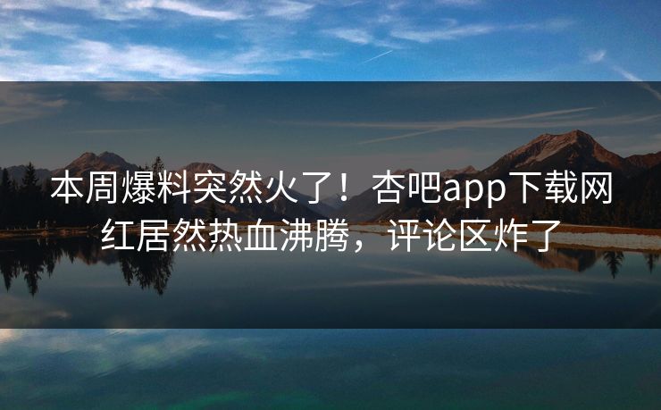 本周爆料突然火了！杏吧app下载网红居然热血沸腾，评论区炸了