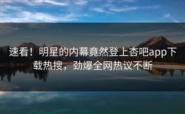 速看！明星的内幕竟然登上杏吧app下载热搜，劲爆全网热议不断