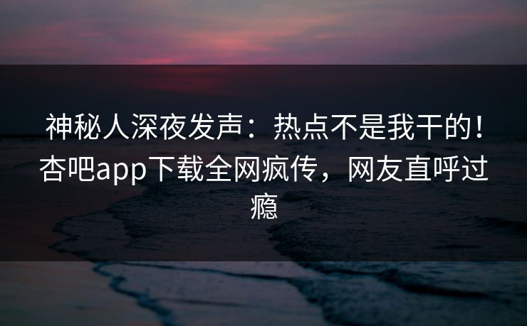 神秘人深夜发声：热点不是我干的！杏吧app下载全网疯传，网友直呼过瘾