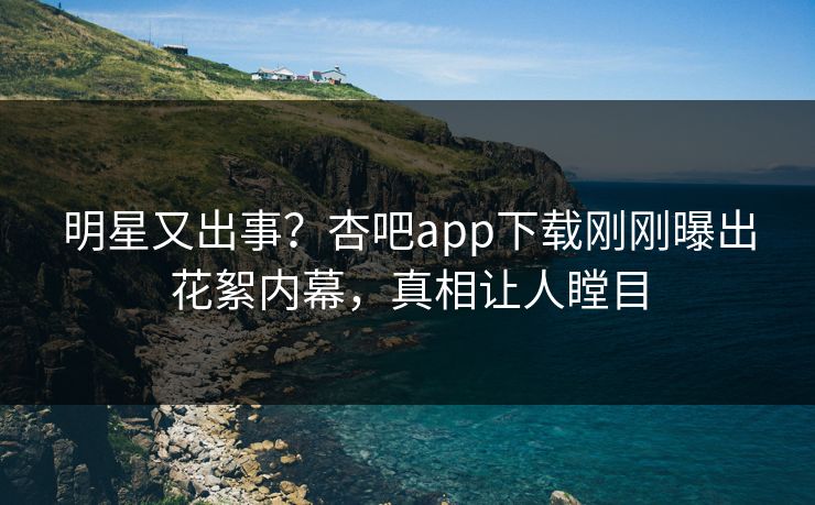 明星又出事？杏吧app下载刚刚曝出花絮内幕，真相让人瞠目