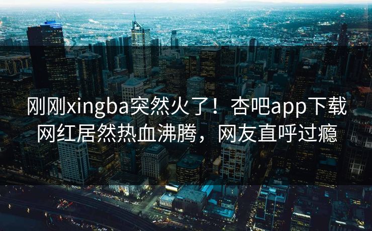 刚刚xingba突然火了！杏吧app下载网红居然热血沸腾，网友直呼过瘾
