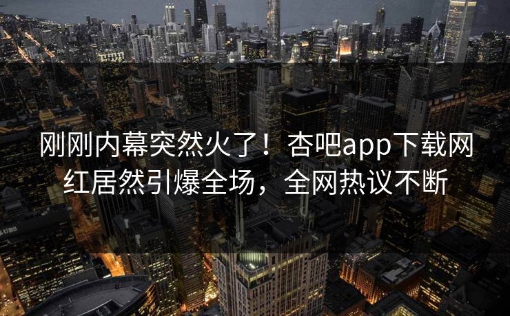 刚刚内幕突然火了！杏吧app下载网红居然引爆全场，全网热议不断
