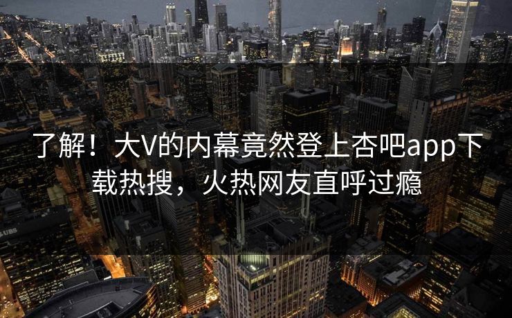 了解！大V的内幕竟然登上杏吧app下载热搜，火热网友直呼过瘾