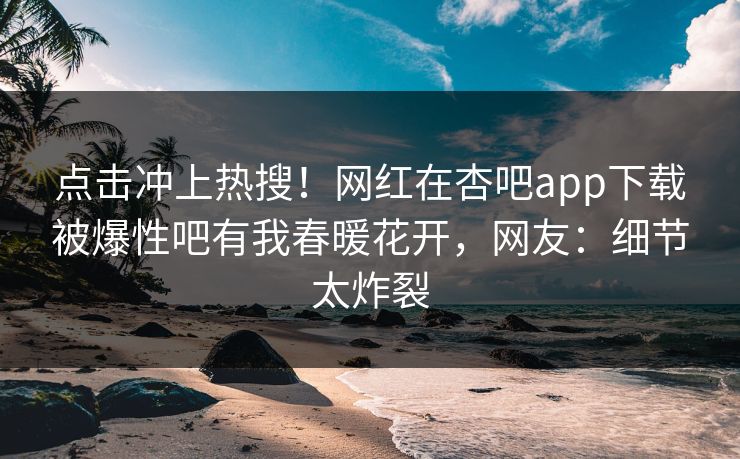 点击冲上热搜！网红在杏吧app下载被爆性吧有我春暖花开，网友：细节太炸裂