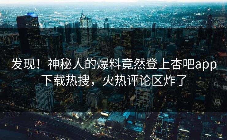 发现！神秘人的爆料竟然登上杏吧app下载热搜，火热评论区炸了