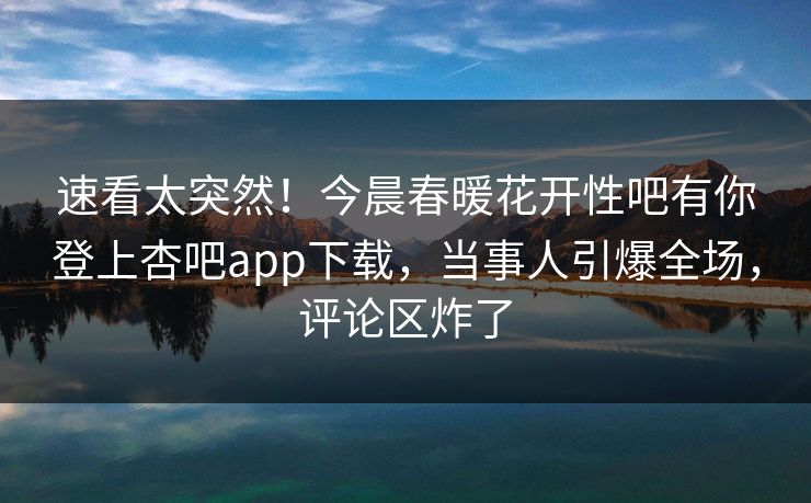 速看太突然！今晨春暖花开性吧有你登上杏吧app下载，当事人引爆全场，评论区炸了