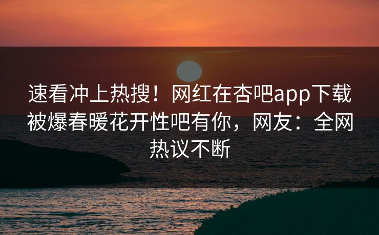速看冲上热搜！网红在杏吧app下载被爆春暖花开性吧有你，网友：全网热议不断