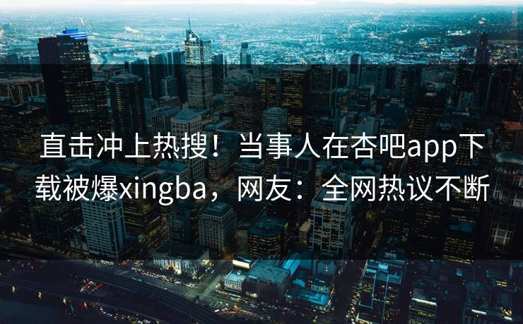 直击冲上热搜！当事人在杏吧app下载被爆xingba，网友：全网热议不断