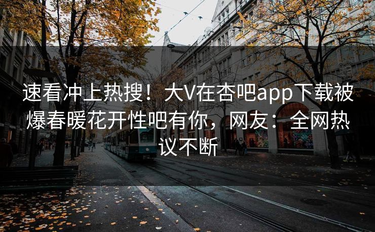 速看冲上热搜！大V在杏吧app下载被爆春暖花开性吧有你，网友：全网热议不断