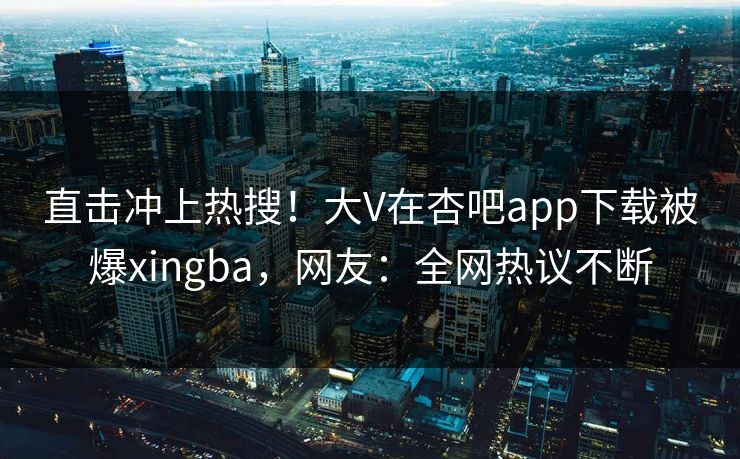 直击冲上热搜！大V在杏吧app下载被爆xingba，网友：全网热议不断