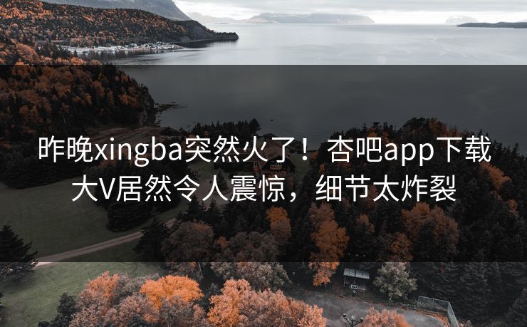 昨晚xingba突然火了！杏吧app下载大V居然令人震惊，细节太炸裂