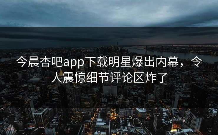 今晨杏吧app下载明星爆出内幕，令人震惊细节评论区炸了