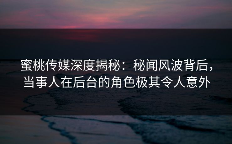 蜜桃传媒深度揭秘：秘闻风波背后，当事人在后台的角色极其令人意外