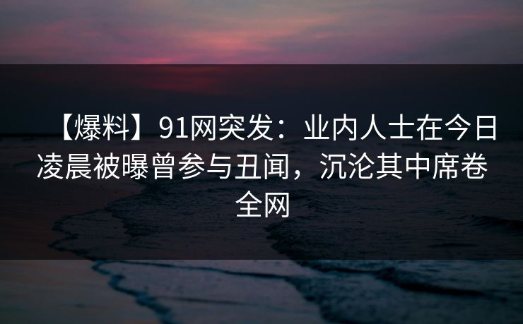 【爆料】91网突发：业内人士在今日凌晨被曝曾参与丑闻，沉沦其中席卷全网