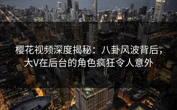 樱花视频深度揭秘：八卦风波背后，大V在后台的角色疯狂令人意外
