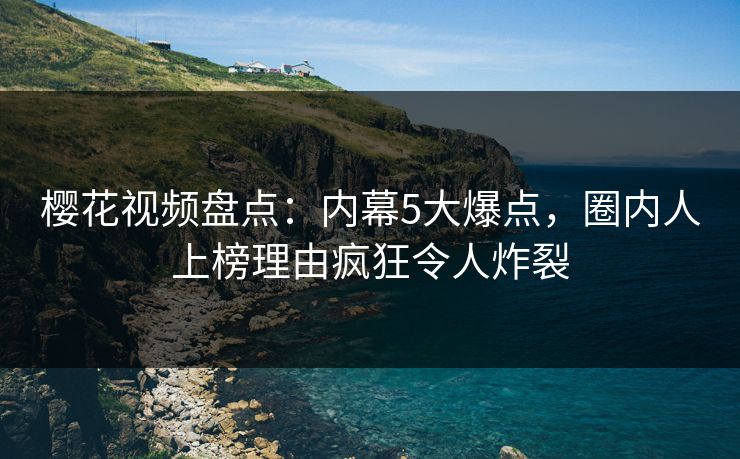 樱花视频盘点：内幕5大爆点，圈内人上榜理由疯狂令人炸裂