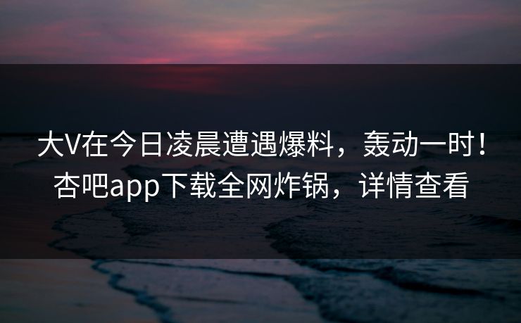 大V在今日凌晨遭遇爆料，轰动一时！杏吧app下载全网炸锅，详情查看