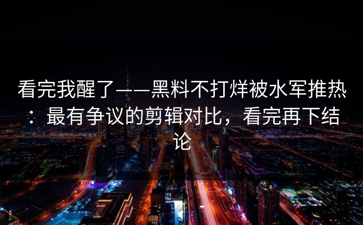 看完我醒了——黑料不打烊被水军推热：最有争议的剪辑对比，看完再下结论