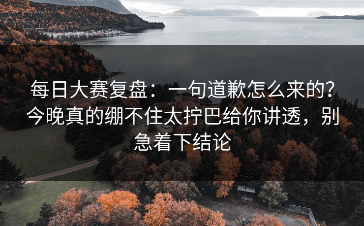 每日大赛复盘:一句道歉怎么来的?今晚真的绷不住太拧巴给你讲透,别急着下结论 每日大赛复盘:一句道歉怎么来的?今晚真的绷不住太拧巴给你讲透,别急着下结论