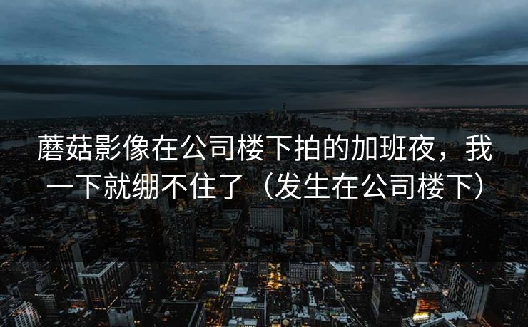 蘑菇影像在公司楼下拍的加班夜，我一下就绷不住了（发生在公司楼下）