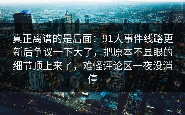真正离谱的是后面:91大事件线路更新后争议一下大了,把原本不显眼的细节顶上来了,难怪评论区一夜没消停 真正离谱的是后面:91大事件线路更新后争议一下大了,把原本不显眼的细节顶上来了,难怪评论区一夜没消停